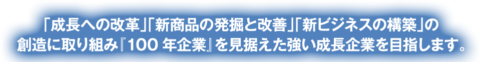 「成長への改革」「新商品の発掘と改善」「新ビジネスの構築」の創造に取り組み『100年企業』を見据えた強い成長企業を目指します。