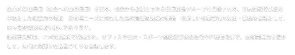 企業の存在価値（社会への提供価値）を高め、社会から必要とされる価値創造グループを目指すため、①成長戦略製品を 中核とした収益力の増強　②市場ニーズに対応した高付加価値製品の開発　③新しい事業領域の創出・進出を目標として、 日々開発業務に取り組んでおります。 技術研究所は、4つの試験棟で構成され、オフィスや公共・スポーツ施設及び集合住宅や戸建住宅まで、技術開発力を活か して、時代に先駆けた製品づくりを目指します。